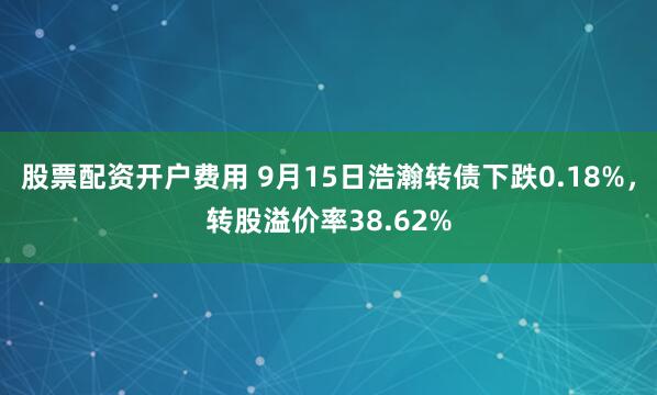 股票配资开户费用 9月15日浩瀚转债下跌0.18%，转股溢价率38.62%