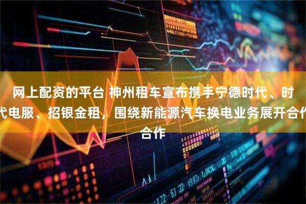 网上配资的平台 神州租车宣布携手宁德时代、时代电服、招银金租，围绕新能源汽车换电业务展开合作