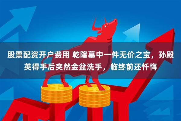 股票配资开户费用 乾隆墓中一件无价之宝，孙殿英得手后突然金盆洗手，临终前还忏悔