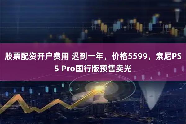 股票配资开户费用 迟到一年，价格5599，索尼PS5 Pro国行版预售卖光