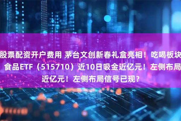 股票配资开户费用 茅台文创新春礼盒亮相！吃喝板块逆市抗跌，食品ETF（515710）近10日吸金近亿元！左侧布局信号已现？