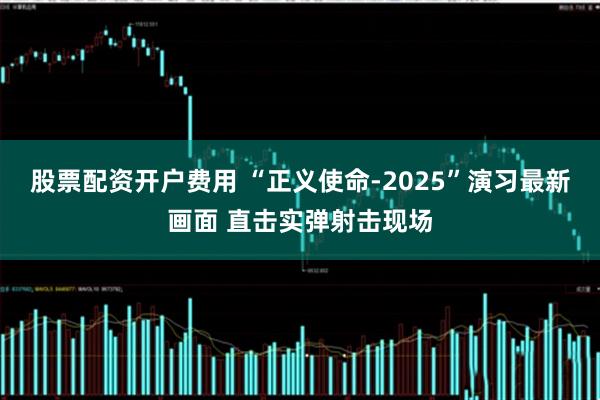 股票配资开户费用 “正义使命-2025”演习最新画面 直击实弹射击现场