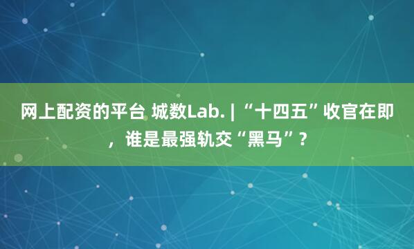 网上配资的平台 城数Lab. | “十四五”收官在即，谁是最强轨交“黑马”？