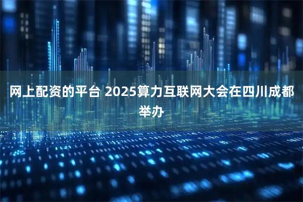 网上配资的平台 2025算力互联网大会在四川成都举办