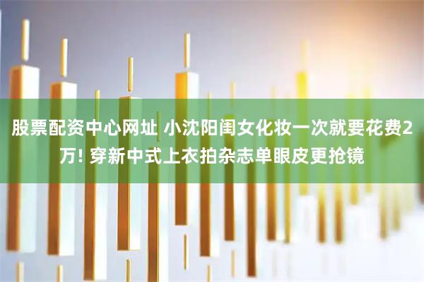 股票配资中心网址 小沈阳闺女化妆一次就要花费2万! 穿新中式上衣拍杂志单眼皮更抢镜