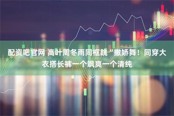 配资吧官网 高叶周冬雨同框跳“撒娇舞！同穿大衣搭长裤一个飒爽一个清纯