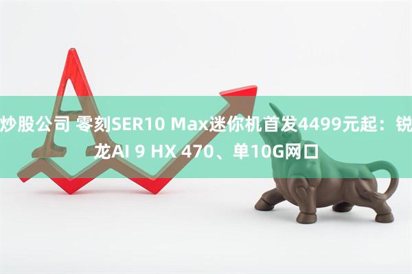 炒股公司 零刻SER10 Max迷你机首发4499元起：锐龙AI 9 HX 470、单10G网口