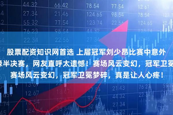 股票配资知识网首选 上届冠军刘少昂比赛中意外摔倒，竞争激烈却无缘半决赛，网友直呼太遗憾！赛场风云变幻，冠军卫冕梦碎，真是让人心疼！