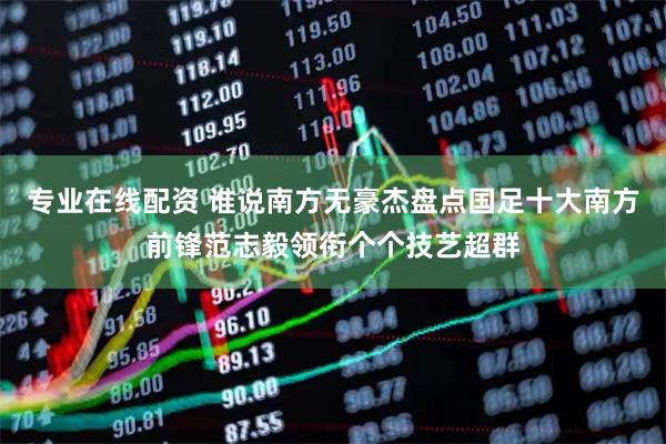 专业在线配资 谁说南方无豪杰盘点国足十大南方前锋范志毅领衔个个技艺超群