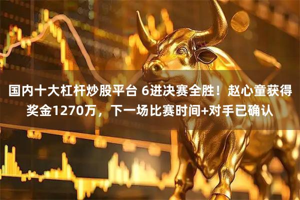 国内十大杠杆炒股平台 6进决赛全胜！赵心童获得奖金1270万，下一场比赛时间+对手已确认