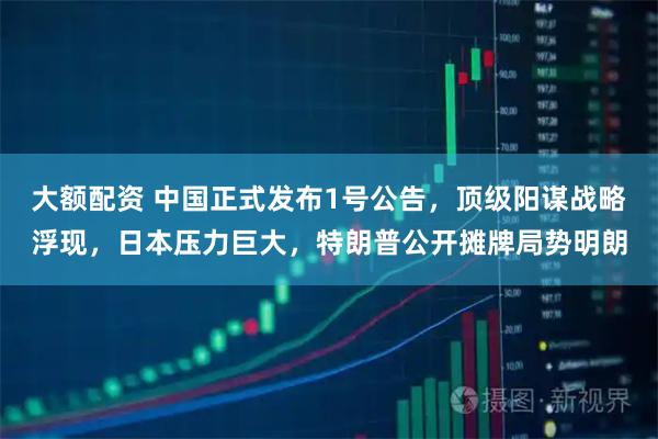 大额配资 中国正式发布1号公告，顶级阳谋战略浮现，日本压力巨大，特朗普公开摊牌局势明朗