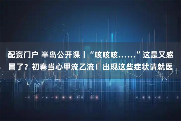 配资门户 半岛公开课丨“咳咳咳……”这是又感冒了？初春当心甲流乙流！出现这些症状请就医