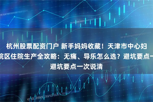 杭州股票配资门户 新手妈妈收藏！天津市中心妇产和平院区住院生产全攻略：无痛、导乐怎么选？避坑要点一次说清